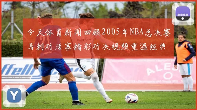 今天体育新闻回顾2005年NBA总决赛马刺对活塞精彩对决视频重温经典瞬间