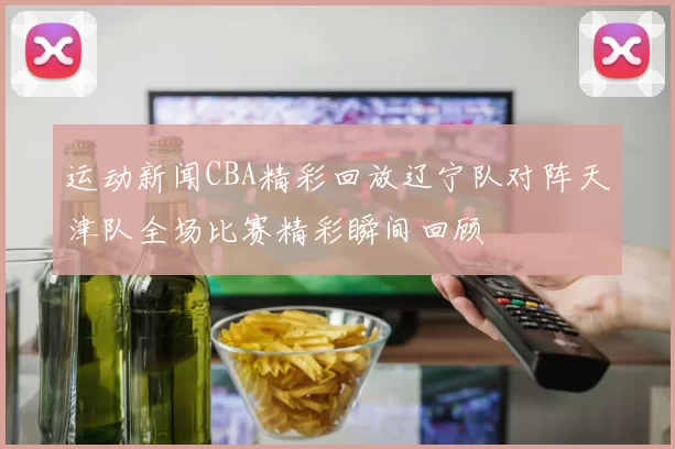 运动新闻CBA精彩回放辽宁队对阵天津队全场比赛精彩瞬间回顾