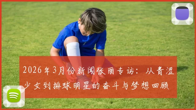2026年3月份新闻张丽专访：从青涩少女到排球明星的奋斗与梦想回顾