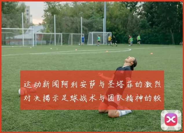 运动新闻阿利安萨与圣塔菲的激烈对决揭示足球战术与团队精神的较量
